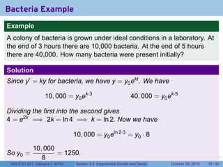 Bacteria Example
Example
A colony of bacteria is grown under ideal conditions in a laboratory. At
the end of 3 hours there are 10,000 bacteria. At the end of 5 hours
there are 40,000. How many bacteria were present initially?

Solution
Since y′ = ky for bacteria, we have y = y0 ekt . We have

                    10, 000 = y0 ek·3                            40, 000 = y0 ek·5

Dividing the first into the second gives
4 = e2k =⇒ 2k = ln 4 =⇒ k = ln 2. Now we have

                                  10, 000 = y0 eln 2·3 = y0 · 8

             10, 000
So y0 =              = 1250.
                8                                                        .    .   .         .       .    .

 V63.0121.021, Calculus I (NYU)    Section 3.4 Exponential Growth and Decay           October 28, 2010   18 / 40
 