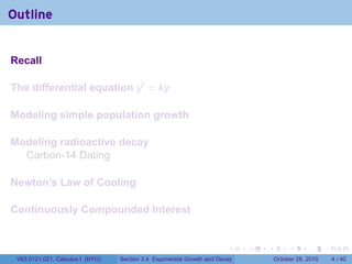 Outline


Recall

The differential equation y′ = ky

Modeling simple population growth

Modeling radioactive decay
  Carbon-14 Dating

Newton’s Law of Cooling

Continuously Compounded Interest


                                                                        .    .   .        .      .      .

 V63.0121.021, Calculus I (NYU)   Section 3.4 Exponential Growth and Decay           October 28, 2010       4 / 40
 
