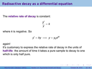 Radioactive decay as a differential equation


The relative rate of decay is constant:

                                                 y′
                                                    =k
                                                 y

where k is negative. So

                                   y′ = ky =⇒ y = y0 ekt

again!
It’s customary to express the relative rate of decay in the units of
half-life: the amount of time it takes a pure sample to decay to one
which is only half pure.


                                                                        .    .   .         .       .    .

 V63.0121.021, Calculus I (NYU)   Section 3.4 Exponential Growth and Decay           October 28, 2010   22 / 40
 