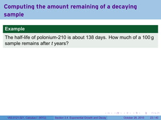 Computing the amount remaining of a decaying
sample

Example
The half-life of polonium-210 is about 138 days. How much of a 100 g
sample remains after t years?




                                                                        .    .   .         .       .    .

 V63.0121.021, Calculus I (NYU)   Section 3.4 Exponential Growth and Decay           October 28, 2010   23 / 40
 