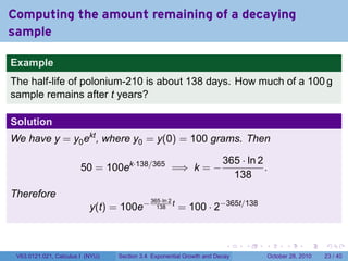 Computing the amount remaining of a decaying
sample

Example
The half-life of polonium-210 is about 138 days. How much of a 100 g
sample remains after t years?

Solution
We have y = y0 ekt , where y0 = y(0) = 100 grams. Then

                                                                       365 · ln 2
                        50 = 100ek·138/365 =⇒ k = −                               .
                                                                         138
Therefore
                                                          = 100 · 2−365t/138
                                             365·ln 2
                           y(t) = 100e−        138
                                                      t




                                                                        .    .    .         .       .    .

 V63.0121.021, Calculus I (NYU)   Section 3.4 Exponential Growth and Decay            October 28, 2010   23 / 40
 