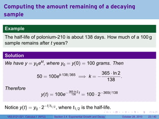 Computing the amount remaining of a decaying
sample

Example
The half-life of polonium-210 is about 138 days. How much of a 100 g
sample remains after t years?

Solution
We have y = y0 ekt , where y0 = y(0) = 100 grams. Then

                                                                       365 · ln 2
                        50 = 100ek·138/365 =⇒ k = −                               .
                                                                         138
Therefore
                                                          = 100 · 2−365t/138
                                             365·ln 2
                           y(t) = 100e−        138
                                                      t



Notice y(t) = y0 · 2−t/t1/2 , where t1/2 is the half-life.
                                                                        .    .    .         .       .    .

 V63.0121.021, Calculus I (NYU)   Section 3.4 Exponential Growth and Decay            October 28, 2010   23 / 40
 