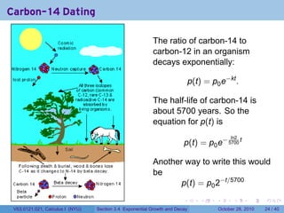 Carbon-14 Dating

                                                          The ratio of carbon-14 to
                                                          carbon-12 in an organism
                                                          decays exponentially:

                                                                             p(t) = p0 e−kt .

                                                          The half-life of carbon-14 is
                                                          about 5700 years. So the
                                                          equation for p(t) is
                                                                                               ln2
                                                                        p(t) = p0 e− 5700 t

                                                          Another way to write this would
                                                          be
                                                                 p(t) = p0 2−t/5700
                                                                        .        .    .         .       .    .

 V63.0121.021, Calculus I (NYU)   Section 3.4 Exponential Growth and Decay                October 28, 2010   24 / 40
 