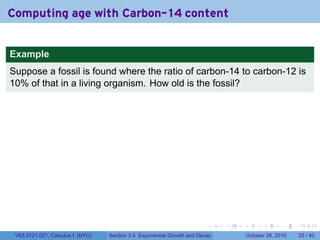 Computing age with Carbon-14 content


Example
Suppose a fossil is found where the ratio of carbon-14 to carbon-12 is
10% of that in a living organism. How old is the fossil?




                                                                        .    .   .         .       .    .

 V63.0121.021, Calculus I (NYU)   Section 3.4 Exponential Growth and Decay           October 28, 2010   25 / 40
 
