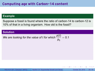 Computing age with Carbon-14 content


Example
Suppose a fossil is found where the ratio of carbon-14 to carbon-12 is
10% of that in a living organism. How old is the fossil?

Solution
                                                                 p(t)
We are looking for the value of t for which                           = 0.1
                                                                  p0




                                                                        .    .   .         .       .    .

 V63.0121.021, Calculus I (NYU)   Section 3.4 Exponential Growth and Decay           October 28, 2010   25 / 40
 