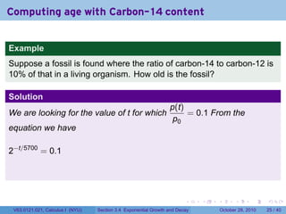 Computing age with Carbon-14 content


Example
Suppose a fossil is found where the ratio of carbon-14 to carbon-12 is
10% of that in a living organism. How old is the fossil?

Solution
                                                                 p(t)
We are looking for the value of t for which                           = 0.1 From the
                                                                  p0
equation we have

2−t/5700 = 0.1




                                                                        .    .   .         .       .    .

 V63.0121.021, Calculus I (NYU)   Section 3.4 Exponential Growth and Decay           October 28, 2010   25 / 40
 