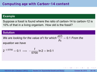 Computing age with Carbon-14 content


Example
Suppose a fossil is found where the ratio of carbon-14 to carbon-12 is
10% of that in a living organism. How old is the fossil?

Solution
                                                                  p(t)
We are looking for the value of t for which                            = 0.1 From the
                                                                   p0
equation we have

                                    t
2−t/5700 = 0.1 =⇒ −                    ln 2 = ln 0.1
                                  5700




                                                                         .    .   .         .       .    .

 V63.0121.021, Calculus I (NYU)    Section 3.4 Exponential Growth and Decay           October 28, 2010   25 / 40
 