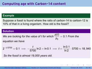 Computing age with Carbon-14 content


Example
Suppose a fossil is found where the ratio of carbon-14 to carbon-12 is
10% of that in a living organism. How old is the fossil?

Solution
                                                                  p(t)
We are looking for the value of t for which                            = 0.1 From the
                                                                   p0
equation we have

                                    t                       ln 0.1
2−t/5700 = 0.1 =⇒ −                    ln 2 = ln 0.1 =⇒ t =        · 5700 ≈ 18, 940
                                  5700                       ln 2
So the fossil is almost 19,000 years old.


                                                                         .    .   .         .       .    .

 V63.0121.021, Calculus I (NYU)    Section 3.4 Exponential Growth and Decay           October 28, 2010   25 / 40
 