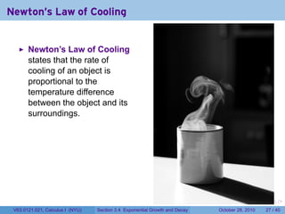 Newton's Law of Cooling


       Newton’s Law of Cooling
       states that the rate of
       cooling of an object is
       proportional to the
       temperature difference
       between the object and its
       surroundings.




                                                                        .    .   .         .       .    .

 V63.0121.021, Calculus I (NYU)   Section 3.4 Exponential Growth and Decay           October 28, 2010   27 / 40
 