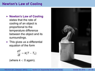 Newton's Law of Cooling


       Newton’s Law of Cooling
       states that the rate of
       cooling of an object is
       proportional to the
       temperature difference
       between the object and its
       surroundings.
       This gives us a differential
       equation of the form

                 dT
                    = k(T − Ts )
                 dt
       (where k < 0 again).

                                                                        .    .   .         .       .    .

 V63.0121.021, Calculus I (NYU)   Section 3.4 Exponential Growth and Decay           October 28, 2010   27 / 40
 