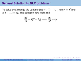 General Solution to NLC problems
To solve this, change the variable y(t) = T(t) − Ts . Then y′ = T′ and
k(T − Ts ) = ky. The equation now looks like

                                  dT                 dy
                                     = k(T − Ts ) ⇐⇒    = ky
                                  dt                 dt




                                                                          .    .   .         .       .    .

 V63.0121.021, Calculus I (NYU)     Section 3.4 Exponential Growth and Decay           October 28, 2010   28 / 40
 