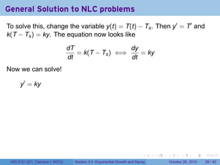 General Solution to NLC problems
To solve this, change the variable y(t) = T(t) − Ts . Then y′ = T′ and
k(T − Ts ) = ky. The equation now looks like

                                  dT                 dy
                                     = k(T − Ts ) ⇐⇒    = ky
                                  dt                 dt
Now we can solve!

      y′ = ky




                                                                          .    .   .         .       .    .

 V63.0121.021, Calculus I (NYU)     Section 3.4 Exponential Growth and Decay           October 28, 2010   28 / 40
 