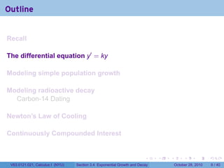 Outline


Recall

The differential equation y′ = ky

Modeling simple population growth

Modeling radioactive decay
  Carbon-14 Dating

Newton’s Law of Cooling

Continuously Compounded Interest


                                                                        .    .   .        .      .      .

 V63.0121.021, Calculus I (NYU)   Section 3.4 Exponential Growth and Decay           October 28, 2010       6 / 40
 