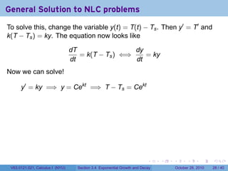 General Solution to NLC problems
To solve this, change the variable y(t) = T(t) − Ts . Then y′ = T′ and
k(T − Ts ) = ky. The equation now looks like

                                  dT                 dy
                                     = k(T − Ts ) ⇐⇒    = ky
                                  dt                 dt
Now we can solve!

      y′ = ky =⇒ y = Cekt =⇒ T − Ts = Cekt




                                                                          .    .   .         .       .    .

 V63.0121.021, Calculus I (NYU)     Section 3.4 Exponential Growth and Decay           October 28, 2010   28 / 40
 