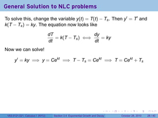 General Solution to NLC problems
To solve this, change the variable y(t) = T(t) − Ts . Then y′ = T′ and
k(T − Ts ) = ky. The equation now looks like

                                  dT                 dy
                                     = k(T − Ts ) ⇐⇒    = ky
                                  dt                 dt
Now we can solve!

      y′ = ky =⇒ y = Cekt =⇒ T − Ts = Cekt =⇒ T = Cekt + Ts




                                                                          .    .   .         .       .    .

 V63.0121.021, Calculus I (NYU)     Section 3.4 Exponential Growth and Decay           October 28, 2010   28 / 40
 