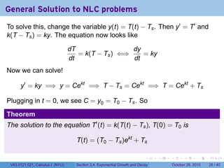 General Solution to NLC problems
To solve this, change the variable y(t) = T(t) − Ts . Then y′ = T′ and
k(T − Ts ) = ky. The equation now looks like

                                  dT                 dy
                                     = k(T − Ts ) ⇐⇒    = ky
                                  dt                 dt
Now we can solve!

      y′ = ky =⇒ y = Cekt =⇒ T − Ts = Cekt =⇒ T = Cekt + Ts

Plugging in t = 0, we see C = y0 = T0 − Ts . So

Theorem
The solution to the equation T′ (t) = k(T(t) − Ts ), T(0) = T0 is

                                    T(t) = (T0 − Ts )ekt + Ts

                                                                          .    .   .         .       .    .

 V63.0121.021, Calculus I (NYU)     Section 3.4 Exponential Growth and Decay           October 28, 2010   28 / 40
 