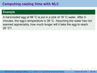 Computing cooling time with NLC

Example
A hard-boiled egg at 98 ◦ C is put in a sink of 18 ◦ C water. After 5
minutes, the egg’s temperature is 38 ◦ C. Assuming the water has not
warmed appreciably, how much longer will it take the egg to reach
20 ◦ C?




                                                                        .    .   .         .       .    .

 V63.0121.021, Calculus I (NYU)   Section 3.4 Exponential Growth and Decay           October 28, 2010   29 / 40
 