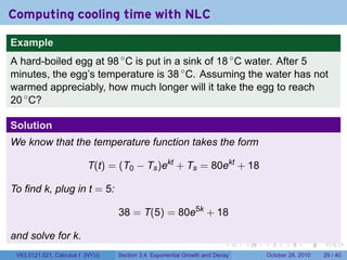 Computing cooling time with NLC

Example
A hard-boiled egg at 98 ◦ C is put in a sink of 18 ◦ C water. After 5
minutes, the egg’s temperature is 38 ◦ C. Assuming the water has not
warmed appreciably, how much longer will it take the egg to reach
20 ◦ C?

Solution
We know that the temperature function takes the form

                          T(t) = (T0 − Ts )ekt + Ts = 80ekt + 18

To find k, plug in t = 5:

                                  38 = T(5) = 80e5k + 18

and solve for k.
                                                                        .    .   .         .       .    .

 V63.0121.021, Calculus I (NYU)   Section 3.4 Exponential Growth and Decay           October 28, 2010   29 / 40
 