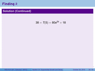 Finding k
Solution (Continued)



                                      38 = T(5) = 80e5k + 18




                                                                        .    .   .         .       .    .

 V63.0121.021, Calculus I (NYU)   Section 3.4 Exponential Growth and Decay           October 28, 2010   30 / 40
 