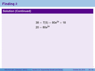 Finding k
Solution (Continued)



                                      38 = T(5) = 80e5k + 18
                                      20 = 80e5k




                                                                        .    .   .         .       .    .

 V63.0121.021, Calculus I (NYU)   Section 3.4 Exponential Growth and Decay           October 28, 2010   30 / 40
 