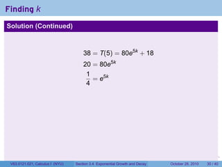 Finding k
Solution (Continued)



                                      38 = T(5) = 80e5k + 18
                                      20 = 80e5k
                                       1
                                         = e5k
                                       4




                                                                        .    .   .         .       .    .

 V63.0121.021, Calculus I (NYU)   Section 3.4 Exponential Growth and Decay           October 28, 2010   30 / 40
 