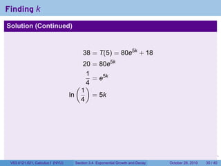 Finding k
Solution (Continued)



                                       38 = T(5) = 80e5k + 18
                                       20 = 80e5k
                                        1
                                          = e5k
                                     ( )4
                                      1
                                  ln      = 5k
                                      4




                                                                         .    .   .         .       .    .

 V63.0121.021, Calculus I (NYU)    Section 3.4 Exponential Growth and Decay           October 28, 2010   30 / 40
 