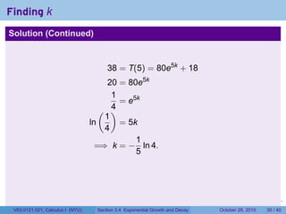 Finding k
Solution (Continued)



                                       38 = T(5) = 80e5k + 18
                                       20 = 80e5k
                                        1
                                          = e5k
                                     ( )4
                                      1
                                  ln      = 5k
                                      4
                                              1
                                    =⇒ k = − ln 4.
                                              5




                                                                         .    .   .         .       .    .

 V63.0121.021, Calculus I (NYU)    Section 3.4 Exponential Growth and Decay           October 28, 2010   30 / 40
 