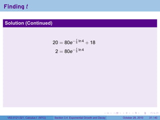 Finding t

Solution (Continued)


                                                   t
                                  20 = 80e− 5 ln 4 + 18
                                                   t
                                   2 = 80e− 5 ln 4




                                                                        .    .   .         .       .    .

 V63.0121.021, Calculus I (NYU)   Section 3.4 Exponential Growth and Decay           October 28, 2010   31 / 40
 