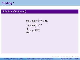 Finding t

Solution (Continued)


                                                    t
                                  20 = 80e− 5 ln 4 + 18
                                                    t
                                   2 = 80e− 5 ln 4
                                  1       t
                                     = e− 5 ln 4
                                  40




                                                                         .    .   .         .       .    .

 V63.0121.021, Calculus I (NYU)    Section 3.4 Exponential Growth and Decay           October 28, 2010   31 / 40
 