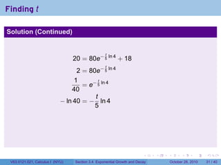 Finding t

Solution (Continued)


                                                   t
                                  20 = 80e− 5 ln 4 + 18
                                                   t
                                   2 = 80e− 5 ln 4
                                  1        t
                                     = e− 5 ln 4
                                 40
                                         t
                             − ln 40 = − ln 4
                                         5




                                                                        .    .   .         .       .    .

 V63.0121.021, Calculus I (NYU)   Section 3.4 Exponential Growth and Decay           October 28, 2010   31 / 40
 