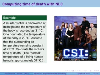Computing time of death with NLC


Example
A murder victim is discovered at
midnight and the temperature of
the body is recorded as 31 ◦ C.
One hour later, the temperature
of the body is 29 ◦ C. Assume
that the surrounding air
temperature remains constant
at 21 ◦ C. Calculate the victim’s
time of death. (The “normal”
temperature of a living human
being is approximately 37 ◦ C.)


                                                                        .    .   .         .       .    .

 V63.0121.021, Calculus I (NYU)   Section 3.4 Exponential Growth and Decay           October 28, 2010   32 / 40
 