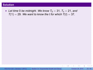 Solution

      Let time 0 be midnight. We know T0 = 31, Ts = 21, and
      T(1) = 29. We want to know the t for which T(t) = 37.




                                                                        .    .   .         .       .    .

 V63.0121.021, Calculus I (NYU)   Section 3.4 Exponential Growth and Decay           October 28, 2010   33 / 40
 