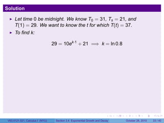 Solution

      Let time 0 be midnight. We know T0 = 31, Ts = 21, and
      T(1) = 29. We want to know the t for which T(t) = 37.
      To find k:

                                  29 = 10ek·1 + 21 =⇒ k = ln 0.8




                                                                         .    .   .         .       .    .

 V63.0121.021, Calculus I (NYU)    Section 3.4 Exponential Growth and Decay           October 28, 2010   33 / 40
 
