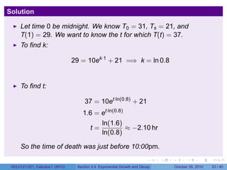 Solution

      Let time 0 be midnight. We know T0 = 31, Ts = 21, and
      T(1) = 29. We want to know the t for which T(t) = 37.
      To find k:

                                  29 = 10ek·1 + 21 =⇒ k = ln 0.8


      To find t:

                                       37 = 10et·ln(0.8) + 21
                                      1.6 = et·ln(0.8)
                                            ln(1.6)
                                         t=            ≈ −2.10 hr
                                            ln(0.8)

      So the time of death was just before 10:00pm.
                                                                         .    .   .         .       .    .

 V63.0121.021, Calculus I (NYU)    Section 3.4 Exponential Growth and Decay           October 28, 2010   33 / 40
 
