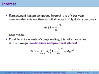 Interest

      If an account has an compound interest rate of r per year
      compounded n times, then an initial deposit of A0 dollars becomes
                                                   (    r )nt
                                                 A0 1 +
                                                        n
      after t years.
      For different amounts of compounding, this will change. As
      n → ∞, we get continously compounded interest
                                               (    r )nt
                                  A(t) = lim A0 1 +       = A0 ert .
                                        n→∞         n




                                                                          .    .   .         .       .    .

 V63.0121.021, Calculus I (NYU)     Section 3.4 Exponential Growth and Decay           October 28, 2010   35 / 40
 