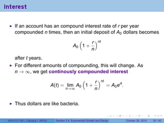 Interest

      If an account has an compound interest rate of r per year
      compounded n times, then an initial deposit of A0 dollars becomes
                                                   (    r )nt
                                                 A0 1 +
                                                        n
      after t years.
      For different amounts of compounding, this will change. As
      n → ∞, we get continously compounded interest
                                               (    r )nt
                                  A(t) = lim A0 1 +       = A0 ert .
                                        n→∞         n


      Thus dollars are like bacteria.

                                                                          .    .   .         .       .    .

 V63.0121.021, Calculus I (NYU)     Section 3.4 Exponential Growth and Decay           October 28, 2010   35 / 40
 