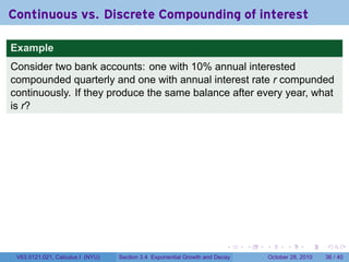 Continuous vs. Discrete Compounding of interest

Example
Consider two bank accounts: one with 10% annual interested
compounded quarterly and one with annual interest rate r compunded
continuously. If they produce the same balance after every year, what
is r?




                                                                        .    .   .         .       .    .

 V63.0121.021, Calculus I (NYU)   Section 3.4 Exponential Growth and Decay           October 28, 2010   36 / 40
 