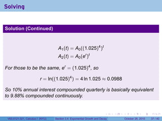 Solving


Solution (Continued)



                                    A1 (t) = A0 ((1.025)4 )t
                                    A2 (t) = A0 (er )t

For those to be the same, er = (1.025)4 , so

                          r = ln((1.025)4 ) = 4 ln 1.025 ≈ 0.0988

So 10% annual interest compounded quarterly is basically equivalent
to 9.88% compounded continuously.


                                                                        .    .   .         .       .    .

 V63.0121.021, Calculus I (NYU)   Section 3.4 Exponential Growth and Decay           October 28, 2010   37 / 40
 