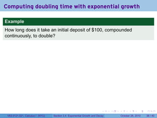 Computing doubling time with exponential growth

Example
How long does it take an initial deposit of $100, compounded
continuously, to double?




                                                                        .    .   .         .       .    .

 V63.0121.021, Calculus I (NYU)   Section 3.4 Exponential Growth and Decay           October 28, 2010   38 / 40
 
