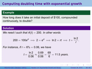 Computing doubling time with exponential growth

Example
How long does it take an initial deposit of $100, compounded
continuously, to double?

Solution
We need t such that A(t) = 200. In other words

                                                                                           ln 2
            200 = 100ert =⇒ 2 = ert =⇒ ln 2 = rt =⇒ t =                                         .
                                                                                             r
For instance, if r = 6% = 0.06, we have
                                  ln 2   0.69   69
                           t=          ≈      =    = 11.5 years.
                                  0.06   0.06   6

                                                                          .    .   .         .       .    .

 V63.0121.021, Calculus I (NYU)     Section 3.4 Exponential Growth and Decay           October 28, 2010   38 / 40
 