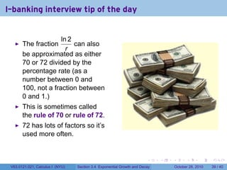 I-banking interview tip of the day


                     ln 2
       The fraction       can also
                       r
       be approximated as either
       70 or 72 divided by the
       percentage rate (as a
       number between 0 and
       100, not a fraction between
       0 and 1.)
       This is sometimes called
       the rule of 70 or rule of 72.
       72 has lots of factors so it’s
       used more often.


                                                                        .    .   .         .       .    .

 V63.0121.021, Calculus I (NYU)   Section 3.4 Exponential Growth and Decay           October 28, 2010   39 / 40
 