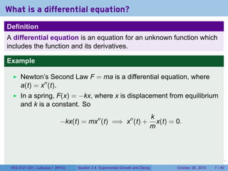 What is a differential equation?
Definition
A differential equation is an equation for an unknown function which
includes the function and its derivatives.

Example

      Newton’s Second Law F = ma is a differential equation, where
      a(t) = x′′ (t).
      In a spring, F(x) = −kx, where x is displacement from equilibrium
      and k is a constant. So
                                                                            k
                            −kx(t) = mx′′ (t) =⇒ x′′ (t) +                    x(t) = 0.
                                                                            m



                                                                        .      .    .        .      .      .

 V63.0121.021, Calculus I (NYU)   Section 3.4 Exponential Growth and Decay              October 28, 2010       7 / 40
 