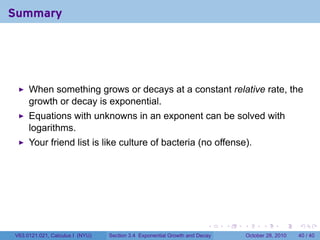 Summary




     When something grows or decays at a constant relative rate, the
     growth or decay is exponential.
     Equations with unknowns in an exponent can be solved with
     logarithms.
     Your friend list is like culture of bacteria (no offense).




                                                                       .    .   .         .       .    .

V63.0121.021, Calculus I (NYU)   Section 3.4 Exponential Growth and Decay           October 28, 2010   40 / 40
 