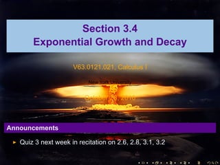 Section 3.4
       Exponential Growth and Decay

                      V63.0121.021, Calculus I

                           New York University


                          October 28, 2010



Announcements

   Quiz 3 next week in recitation on 2.6, 2.8, 3.1, 3.2

                                                 .   .   .   .   .   .
 
