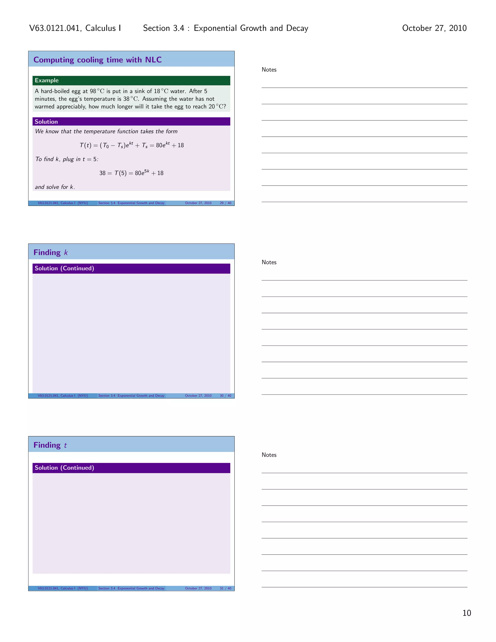 Computing cooling time with NLC
Example
A hard-boiled egg at 98 ◦
C is put in a sink of 18 ◦
C water. After 5
minutes, the egg’s temperature is 38 ◦
C. Assuming the water has not
warmed appreciably, how much longer will it take the egg to reach 20 ◦
C?
Solution
We know that the temperature function takes the form
T(t) = (T0 − Ts)ekt
+ Ts = 80ekt
+ 18
To ﬁnd k, plug in t = 5:
38 = T(5) = 80e5k
+ 18
and solve for k.
V63.0121.041, Calculus I (NYU) Section 3.4 Exponential Growth and Decay October 27, 2010 29 / 40
Finding k
Solution (Continued)
V63.0121.041, Calculus I (NYU) Section 3.4 Exponential Growth and Decay October 27, 2010 30 / 40
Finding t
Solution (Continued)
V63.0121.041, Calculus I (NYU) Section 3.4 Exponential Growth and Decay October 27, 2010 31 / 40
Notes
Notes
Notes
10
Section 3.4 : Exponential Growth and DecayV63.0121.041, Calculus I October 27, 2010
 