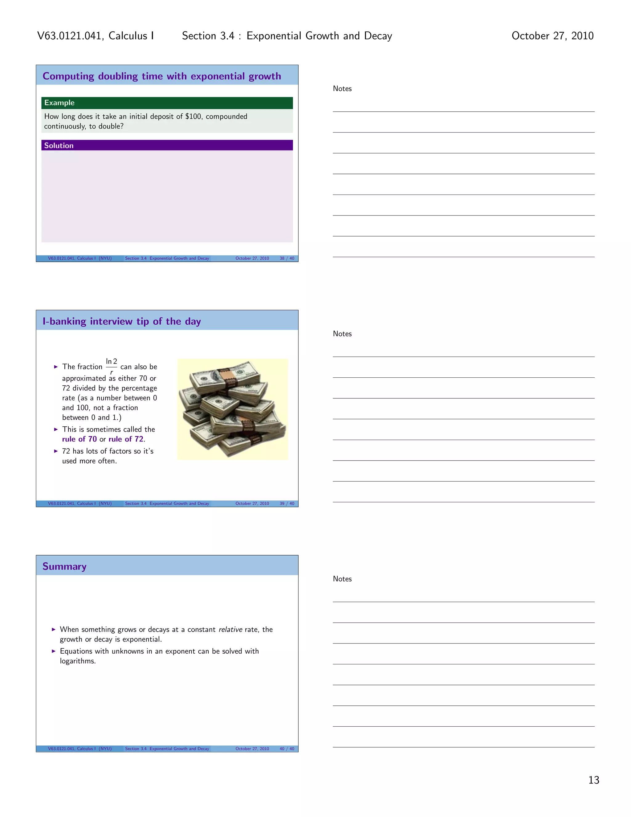 Computing doubling time with exponential growth
Example
How long does it take an initial deposit of $100, compounded
continuously, to double?
Solution
V63.0121.041, Calculus I (NYU) Section 3.4 Exponential Growth and Decay October 27, 2010 38 / 40
I-banking interview tip of the day
The fraction
ln 2
r
can also be
approximated as either 70 or
72 divided by the percentage
rate (as a number between 0
and 100, not a fraction
between 0 and 1.)
This is sometimes called the
rule of 70 or rule of 72.
72 has lots of factors so it’s
used more often.
V63.0121.041, Calculus I (NYU) Section 3.4 Exponential Growth and Decay October 27, 2010 39 / 40
Summary
When something grows or decays at a constant relative rate, the
growth or decay is exponential.
Equations with unknowns in an exponent can be solved with
logarithms.
V63.0121.041, Calculus I (NYU) Section 3.4 Exponential Growth and Decay October 27, 2010 40 / 40
Notes
Notes
Notes
13
Section 3.4 : Exponential Growth and DecayV63.0121.041, Calculus I October 27, 2010
 