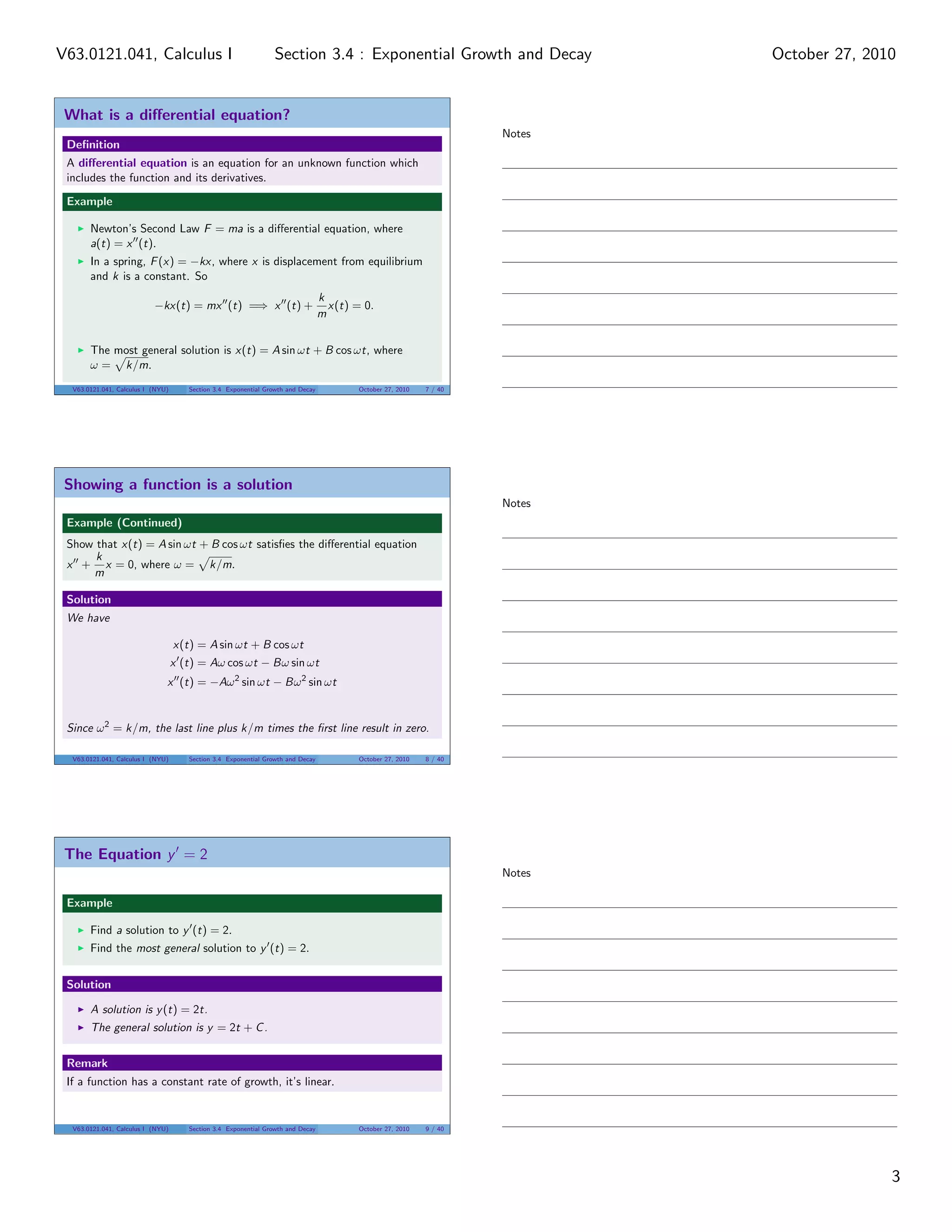 What is a diﬀerential equation?
Deﬁnition
A diﬀerential equation is an equation for an unknown function which
includes the function and its derivatives.
Example
Newton’s Second Law F = ma is a diﬀerential equation, where
a(t) = x (t).
In a spring, F(x) = −kx, where x is displacement from equilibrium
and k is a constant. So
−kx(t) = mx (t) =⇒ x (t) +
k
m
x(t) = 0.
The most general solution is x(t) = A sin ωt + B cos ωt, where
ω = k/m.
V63.0121.041, Calculus I (NYU) Section 3.4 Exponential Growth and Decay October 27, 2010 7 / 40
Showing a function is a solution
Example (Continued)
Show that x(t) = A sin ωt + B cos ωt satisﬁes the diﬀerential equation
x +
k
m
x = 0, where ω = k/m.
Solution
We have
x(t) = A sin ωt + B cos ωt
x (t) = Aω cos ωt − Bω sin ωt
x (t) = −Aω2
sin ωt − Bω2
sin ωt
Since ω2
= k/m, the last line plus k/m times the ﬁrst line result in zero.
V63.0121.041, Calculus I (NYU) Section 3.4 Exponential Growth and Decay October 27, 2010 8 / 40
The Equation y = 2
Example
Find a solution to y (t) = 2.
Find the most general solution to y (t) = 2.
Solution
A solution is y(t) = 2t.
The general solution is y = 2t + C.
Remark
If a function has a constant rate of growth, it’s linear.
V63.0121.041, Calculus I (NYU) Section 3.4 Exponential Growth and Decay October 27, 2010 9 / 40
Notes
Notes
Notes
3
Section 3.4 : Exponential Growth and DecayV63.0121.041, Calculus I October 27, 2010
 