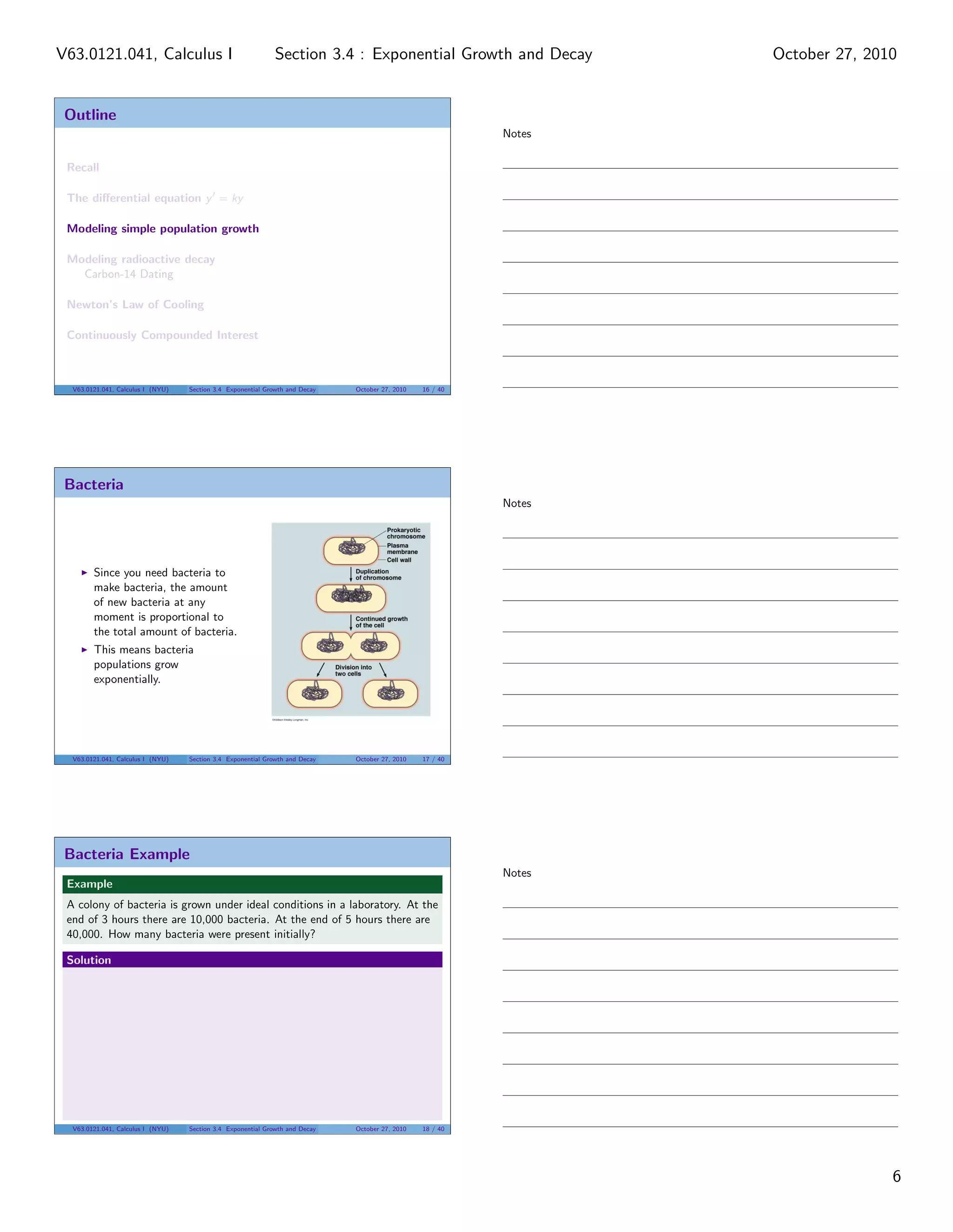 Outline
Recall
The diﬀerential equation y = ky
Modeling simple population growth
Modeling radioactive decay
Carbon-14 Dating
Newton’s Law of Cooling
Continuously Compounded Interest
V63.0121.041, Calculus I (NYU) Section 3.4 Exponential Growth and Decay October 27, 2010 16 / 40
Bacteria
Since you need bacteria to
make bacteria, the amount
of new bacteria at any
moment is proportional to
the total amount of bacteria.
This means bacteria
populations grow
exponentially.
V63.0121.041, Calculus I (NYU) Section 3.4 Exponential Growth and Decay October 27, 2010 17 / 40
Bacteria Example
Example
A colony of bacteria is grown under ideal conditions in a laboratory. At the
end of 3 hours there are 10,000 bacteria. At the end of 5 hours there are
40,000. How many bacteria were present initially?
Solution
V63.0121.041, Calculus I (NYU) Section 3.4 Exponential Growth and Decay October 27, 2010 18 / 40
Notes
Notes
Notes
6
Section 3.4 : Exponential Growth and DecayV63.0121.041, Calculus I October 27, 2010
 