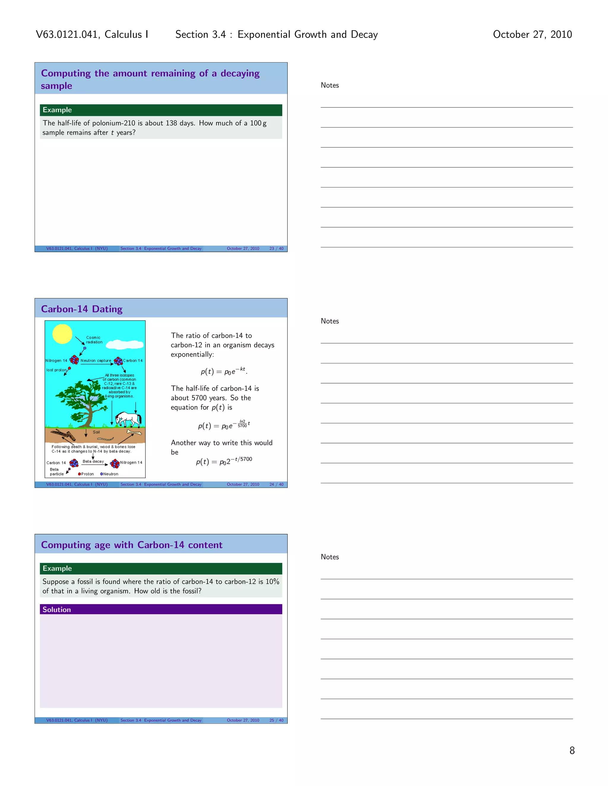 Computing the amount remaining of a decaying
sample
Example
The half-life of polonium-210 is about 138 days. How much of a 100 g
sample remains after t years?
V63.0121.041, Calculus I (NYU) Section 3.4 Exponential Growth and Decay October 27, 2010 23 / 40
Carbon-14 Dating
The ratio of carbon-14 to
carbon-12 in an organism decays
exponentially:
p(t) = p0e−kt
.
The half-life of carbon-14 is
about 5700 years. So the
equation for p(t) is
p(t) = p0e− ln2
5700
t
Another way to write this would
be
p(t) = p02−t/5700
V63.0121.041, Calculus I (NYU) Section 3.4 Exponential Growth and Decay October 27, 2010 24 / 40
Computing age with Carbon-14 content
Example
Suppose a fossil is found where the ratio of carbon-14 to carbon-12 is 10%
of that in a living organism. How old is the fossil?
Solution
V63.0121.041, Calculus I (NYU) Section 3.4 Exponential Growth and Decay October 27, 2010 25 / 40
Notes
Notes
Notes
8
Section 3.4 : Exponential Growth and DecayV63.0121.041, Calculus I October 27, 2010
 