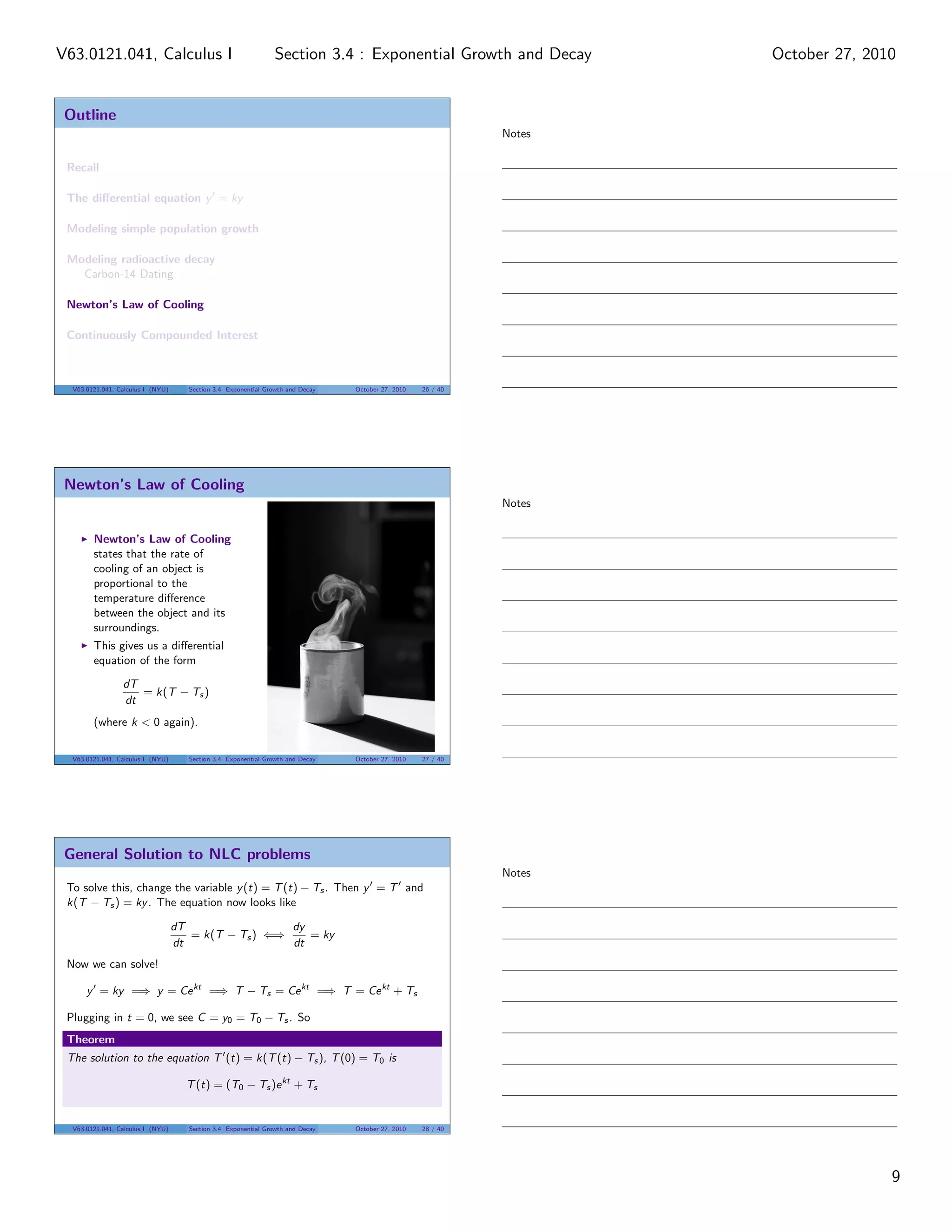 Outline
Recall
The diﬀerential equation y = ky
Modeling simple population growth
Modeling radioactive decay
Carbon-14 Dating
Newton’s Law of Cooling
Continuously Compounded Interest
V63.0121.041, Calculus I (NYU) Section 3.4 Exponential Growth and Decay October 27, 2010 26 / 40
Newton’s Law of Cooling
Newton’s Law of Cooling
states that the rate of
cooling of an object is
proportional to the
temperature diﬀerence
between the object and its
surroundings.
This gives us a diﬀerential
equation of the form
dT
dt
= k(T − Ts)
(where k < 0 again).
V63.0121.041, Calculus I (NYU) Section 3.4 Exponential Growth and Decay October 27, 2010 27 / 40
General Solution to NLC problems
To solve this, change the variable y(t) = T(t) − Ts. Then y = T and
k(T − Ts) = ky. The equation now looks like
dT
dt
= k(T − Ts) ⇐⇒
dy
dt
= ky
Now we can solve!
y = ky =⇒ y = Cekt
=⇒ T − Ts = Cekt
=⇒ T = Cekt
+ Ts
Plugging in t = 0, we see C = y0 = T0 − Ts. So
Theorem
The solution to the equation T (t) = k(T(t) − Ts), T(0) = T0 is
T(t) = (T0 − Ts)ekt
+ Ts
V63.0121.041, Calculus I (NYU) Section 3.4 Exponential Growth and Decay October 27, 2010 28 / 40
Notes
Notes
Notes
9
Section 3.4 : Exponential Growth and DecayV63.0121.041, Calculus I October 27, 2010
 